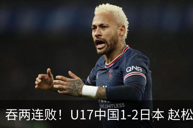 吞两连败！U17中国1-2日本 赵松源破门U17国足全场仅2次射门